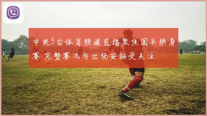 中央5台体育频道直播聚焦国乒热身赛 完整赛况与出场安排受关注