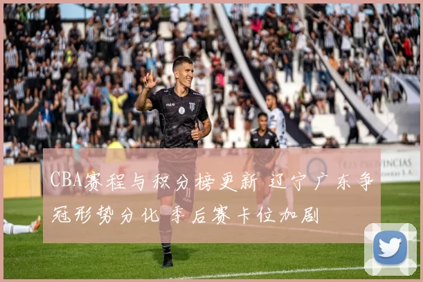 CBA赛程与积分榜更新 辽宁广东争冠形势分化 季后赛卡位加剧