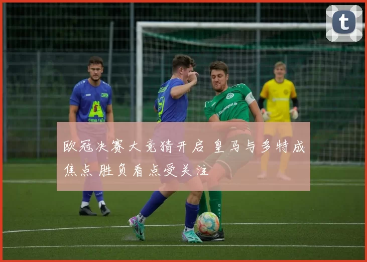 欧冠决赛大竞猜开启 皇马与多特成焦点 胜负看点受关注