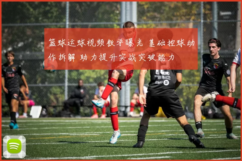 篮球运球视频教学曝光 基础控球动作拆解 助力提升实战突破能力