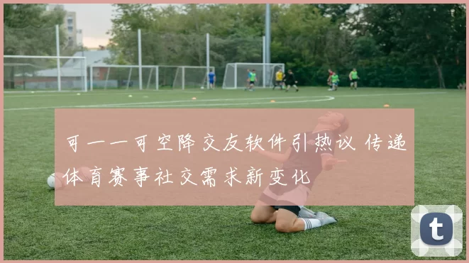 可一一可空降交友软件引热议 传递体育赛事社交需求新变化