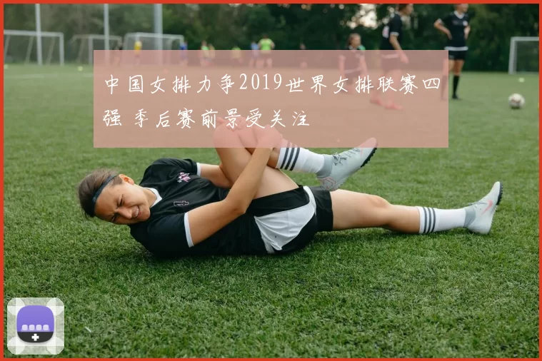 中国女排力争2019世界女排联赛四强 季后赛前景受关注