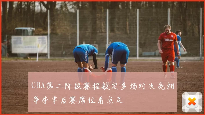 CBA第二阶段赛程敲定多场对决亮相争夺季后赛席位看点足