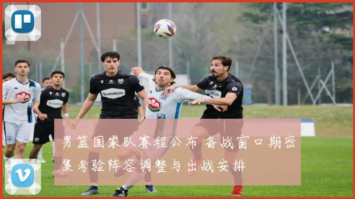 男篮国家队赛程公布 备战窗口期密集考验阵容调整与出战安排
