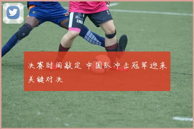 决赛时间敲定 中国队冲击冠军迎来关键对决