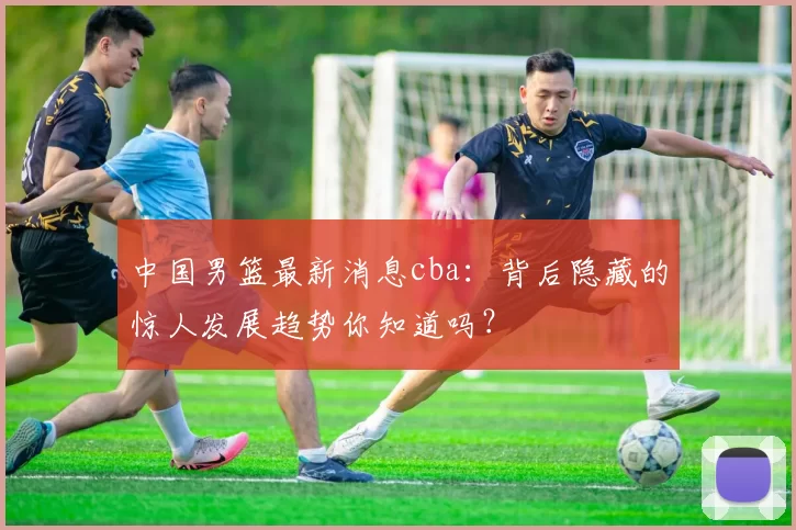 中国男篮最新消息cba：背后隐藏的惊人发展趋势你知道吗？
