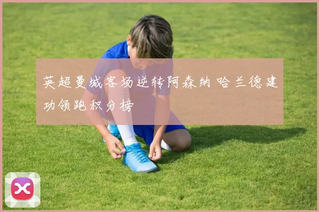 英超曼城客场逆转阿森纳 哈兰德建功领跑积分榜