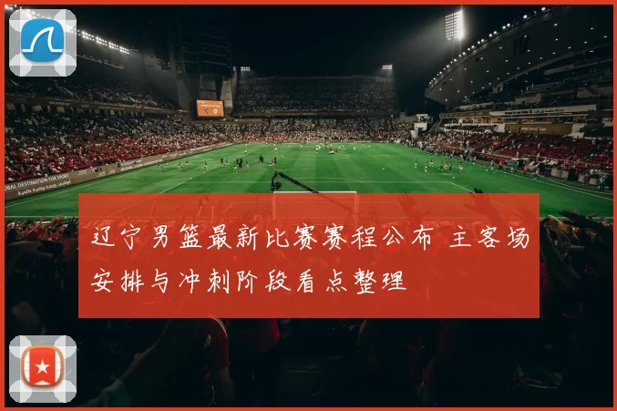 辽宁男篮最新比赛赛程公布 主客场安排与冲刺阶段看点整理