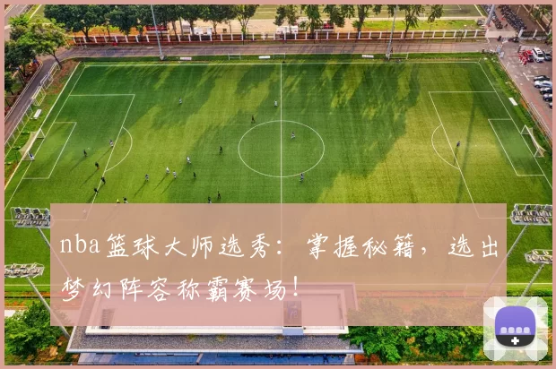 nba篮球大师选秀：掌握秘籍，选出梦幻阵容称霸赛场！
