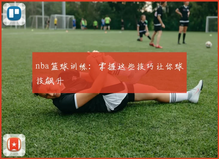 nba篮球训练：掌握这些技巧让你球技飙升