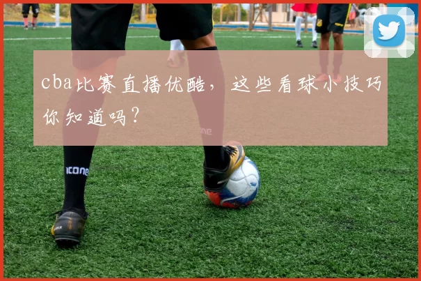 cba比赛直播优酷，这些看球小技巧你知道吗？