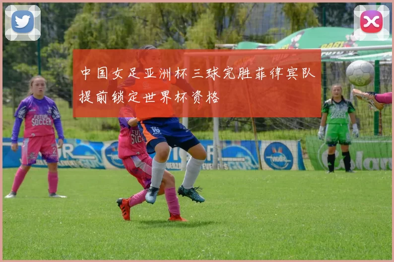 中国女足亚洲杯三球完胜菲律宾队提前锁定世界杯资格