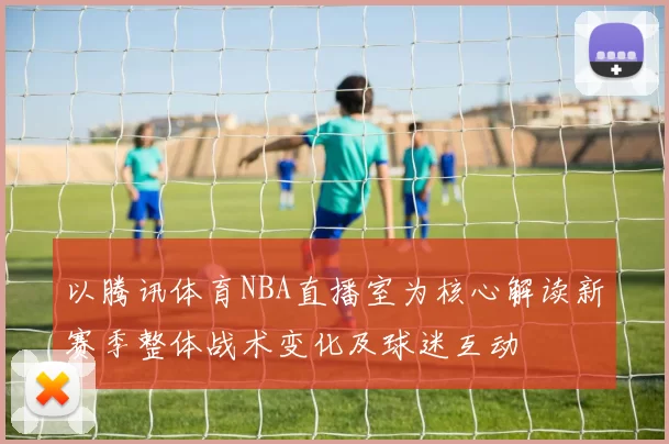 以腾讯体育NBA直播室为核心解读新赛季整体战术变化及球迷互动