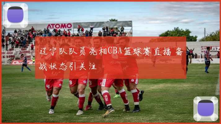 辽宁队队员亮相CBA篮球赛直播 备战状态引关注