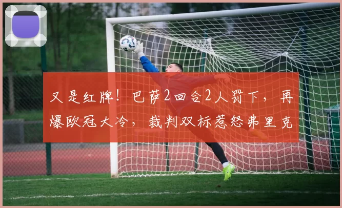 又是红牌！巴萨2回合2人罚下，再爆欧冠大冷，裁判双标惹怒弗里克