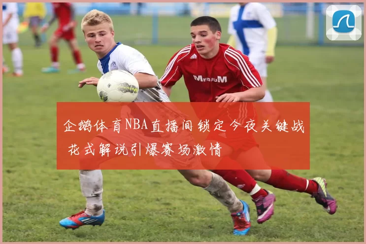 企鹅体育NBA直播间锁定今夜关键战 花式解说引爆赛场激情