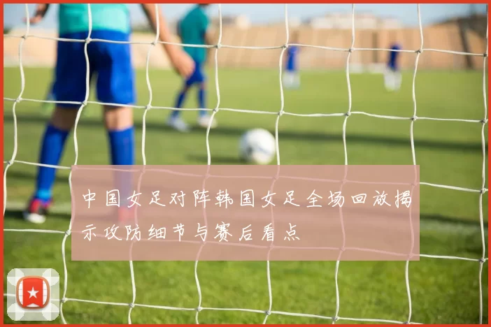 中国女足对阵韩国女足全场回放揭示攻防细节与赛后看点