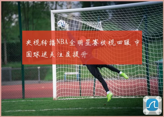 央视转播NBA全明星赛收视回暖 中国球迷关注度提升