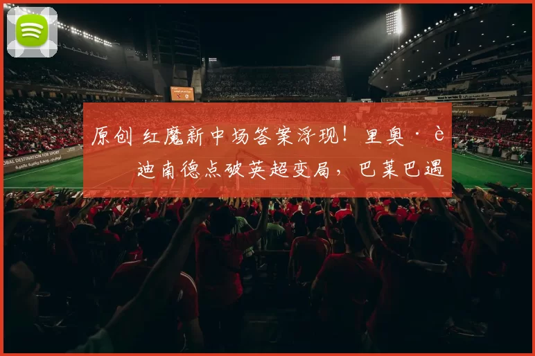 原创 红魔新中场答案浮现！里奥·费迪南德点破英超变局，巴莱巴遇冷安德森上位