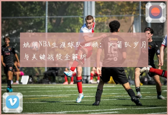 姚明NBA生涯球队回顾：火箭队岁月与关键战役全解析