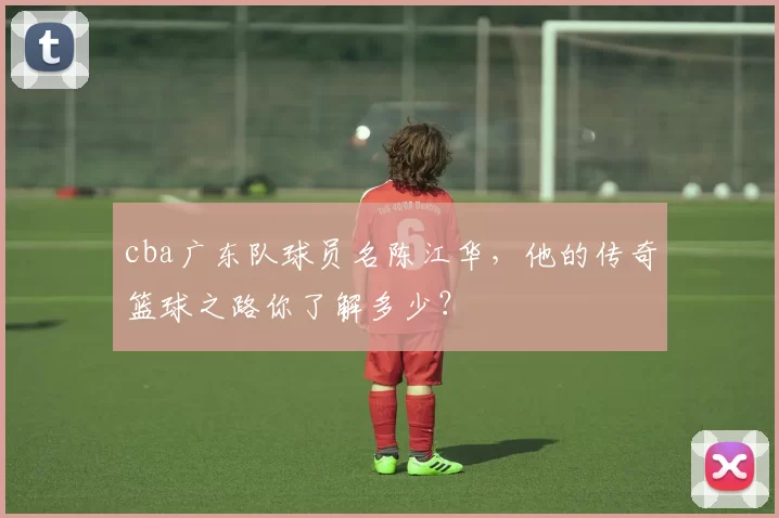 cba广东队球员名陈江华，他的传奇篮球之路你了解多少？