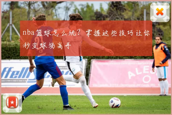 nba篮球怎么玩？掌握这些技巧让你秒变球场高手