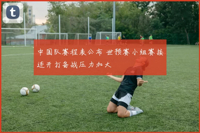 中国队赛程表公布 世预赛小组赛接连开打备战压力加大