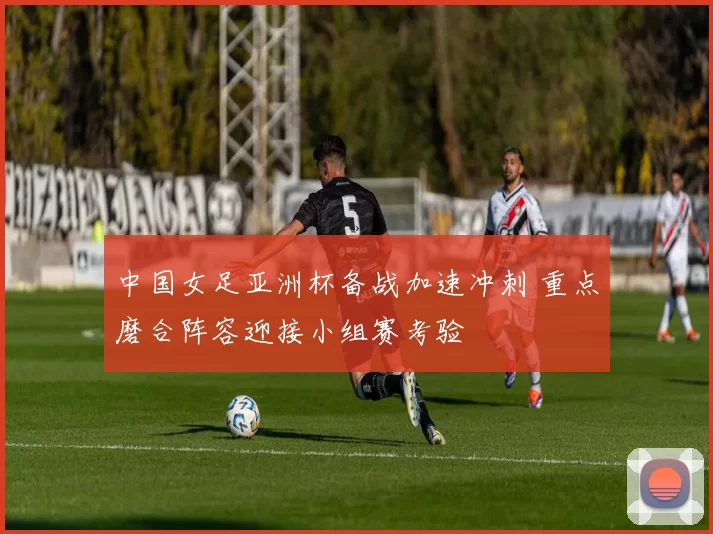 中国女足亚洲杯备战加速冲刺 重点磨合阵容迎接小组赛考验