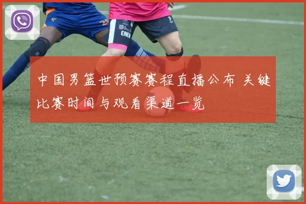 中国男篮世预赛赛程直播公布 关键比赛时间与观看渠道一览