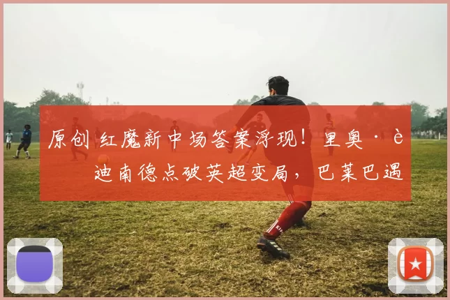 原创 红魔新中场答案浮现！里奥·费迪南德点破英超变局，巴莱巴遇冷安德森上位