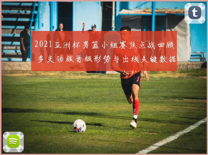 2021亚洲杯男篮小组赛焦点战回顾 多支劲旅晋级形势与出线关键数据解析