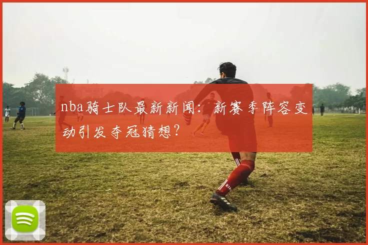 nba骑士队最新新闻：新赛季阵容变动引发夺冠猜想？