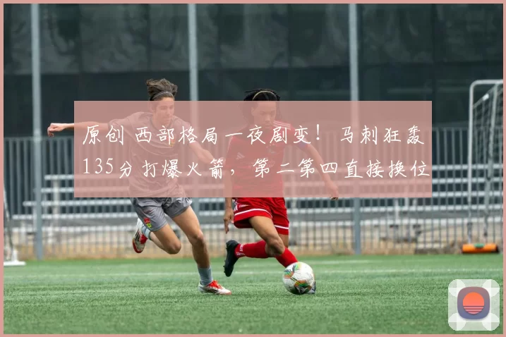 原创 西部格局一夜剧变！马刺狂轰135分打爆火箭，第二第四直接换位！