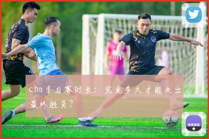 cba季后赛时长：究竟多久才能决出最终胜负？