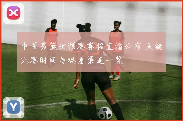 中国男篮世预赛赛程直播公布 关键比赛时间与观看渠道一览