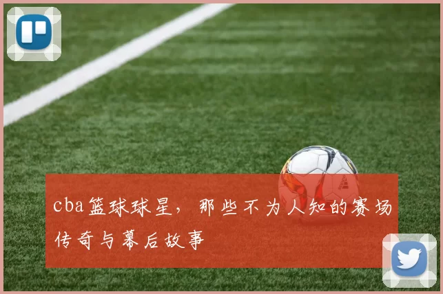 cba篮球球星，那些不为人知的赛场传奇与幕后故事