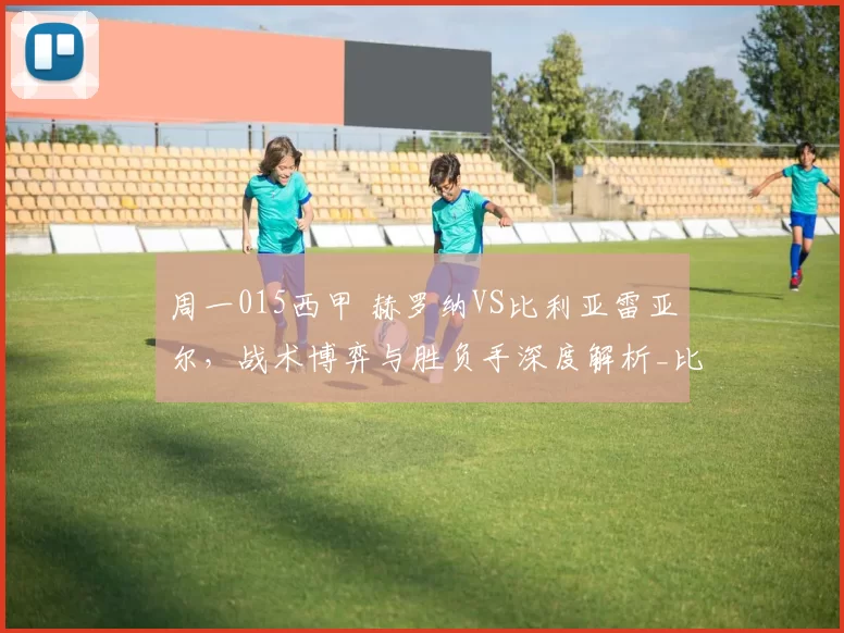 周一015西甲 赫罗纳VS比利亚雷亚尔,战术博弈与胜负手深度解析_比赛_进攻_球员