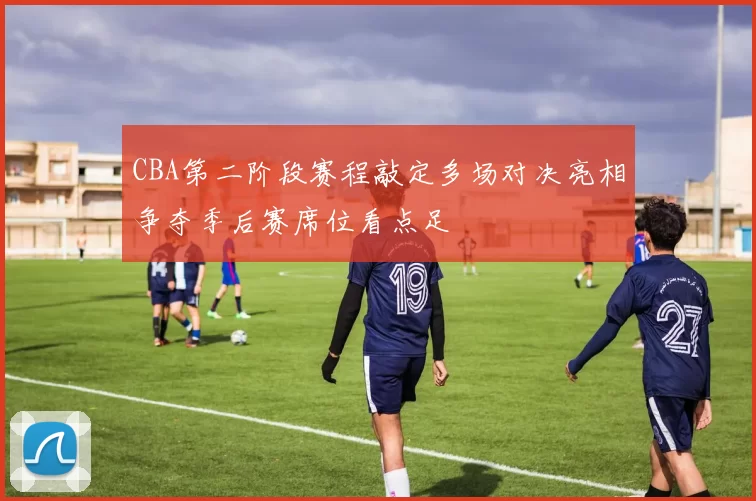 CBA第二阶段赛程敲定多场对决亮相争夺季后赛席位看点足