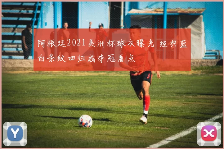阿根廷2021美洲杯球衣曝光 经典蓝白条纹回归成夺冠看点