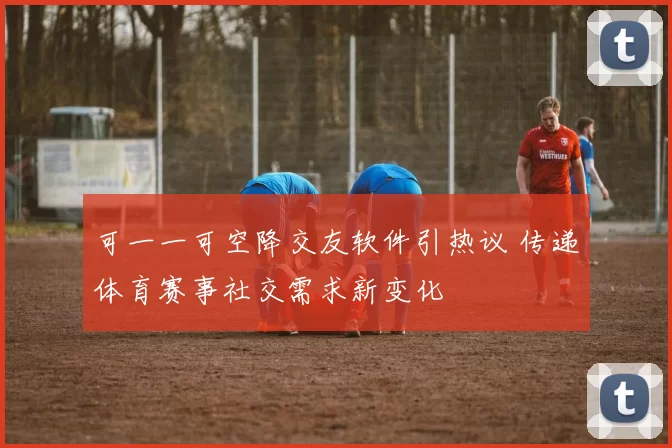 可一一可空降交友软件引热议 传递体育赛事社交需求新变化