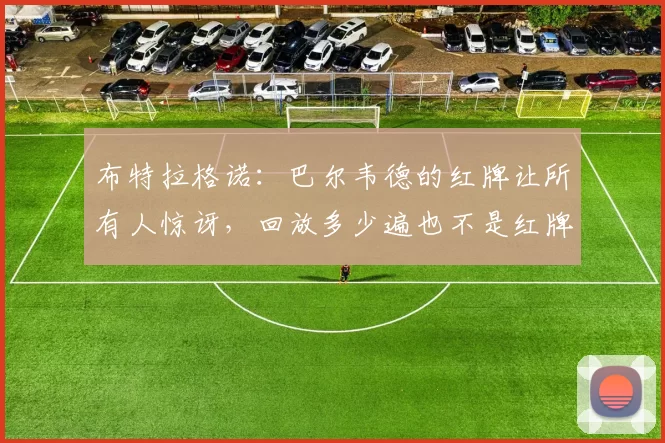 布特拉格诺:巴尔韦德的红牌让所有人惊讶,回放多少遍也不是红牌_比赛_皇马_影响