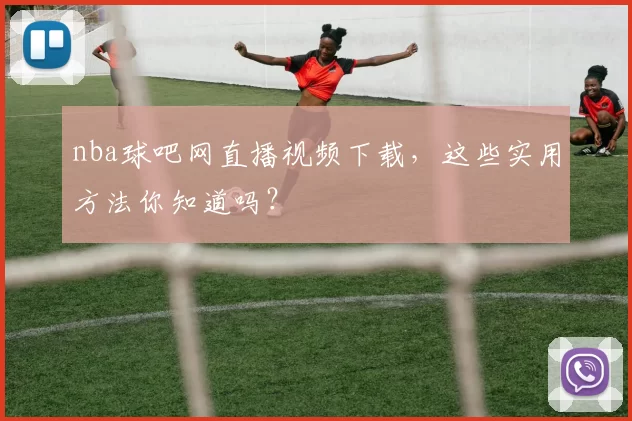 nba球吧网直播视频下载，这些实用方法你知道吗？