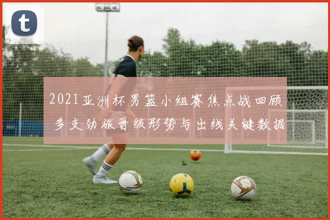 2021亚洲杯男篮小组赛焦点战回顾 多支劲旅晋级形势与出线关键数据解析