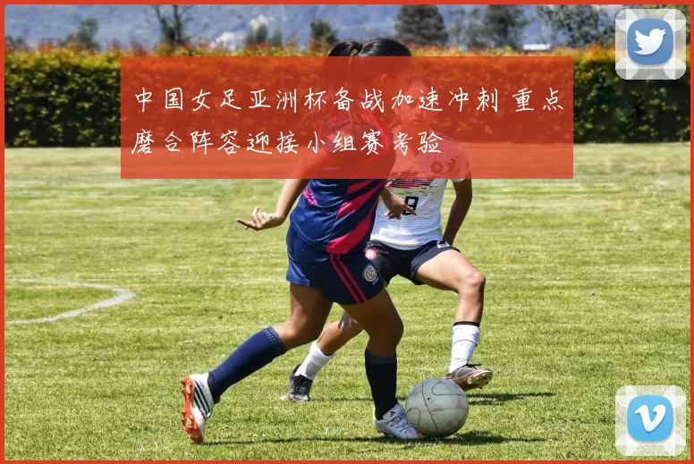 中国女足亚洲杯备战加速冲刺 重点磨合阵容迎接小组赛考验