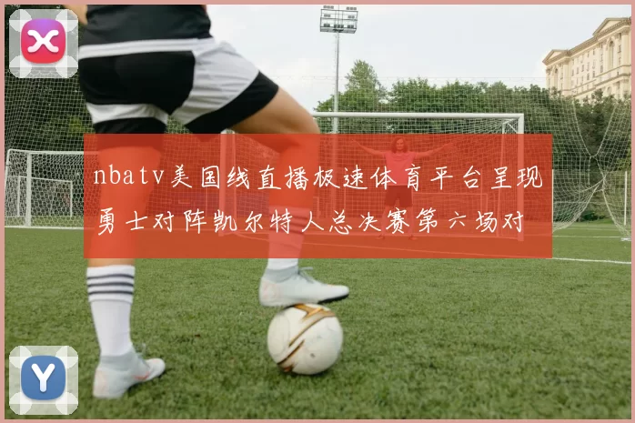 nbatv美国线直播极速体育平台呈现勇士对阵凯尔特人总决赛第六场对决