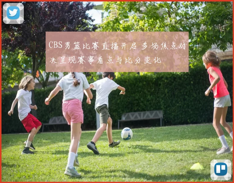 CBS男篮比赛直播开启 多场焦点对决呈现赛事看点与比分变化