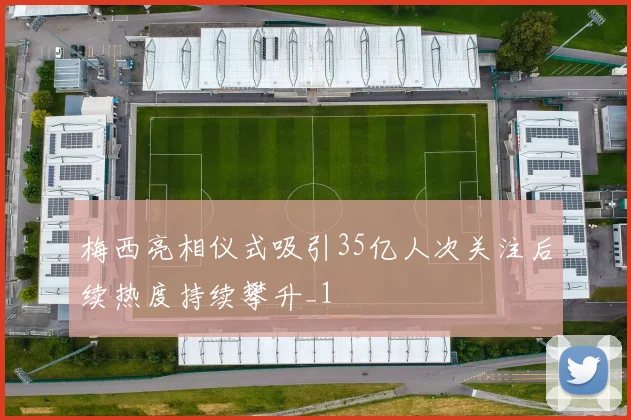 梅西亮相仪式吸引35亿人次关注后续热度持续攀升_1