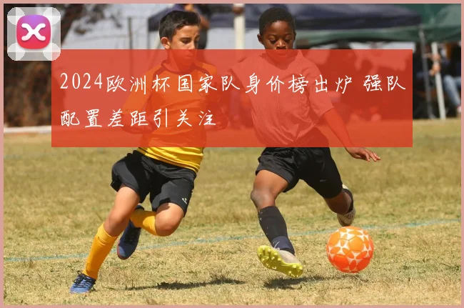 2024欧洲杯国家队身价榜出炉 强队配置差距引关注