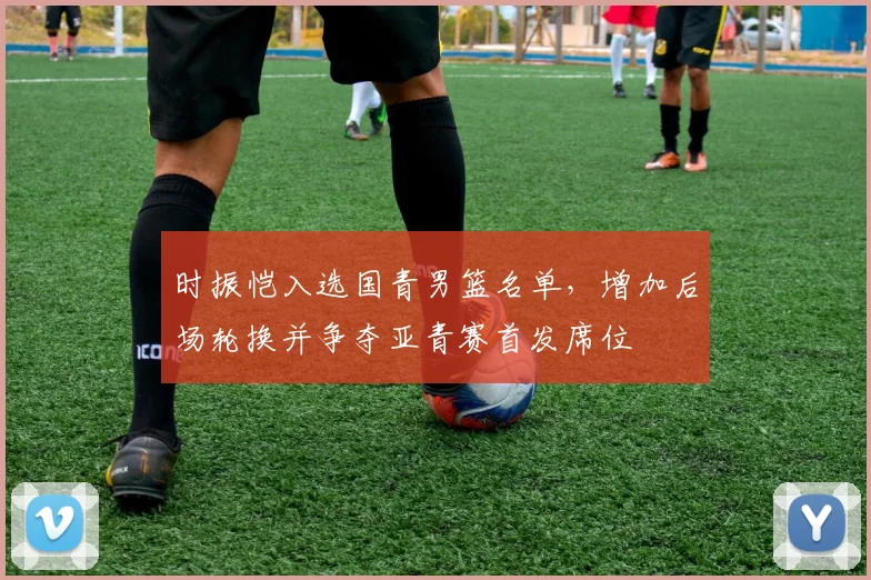 时振恺入选国青男篮名单，增加后场轮换并争夺亚青赛首发席位