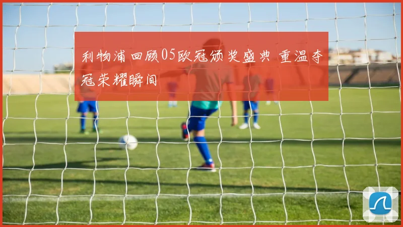 利物浦回顾05欧冠颁奖盛典 重温夺冠荣耀瞬间